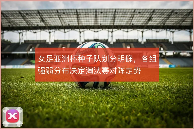 女足亚洲杯种子队划分明确，各组强弱分布决定淘汰赛对阵走势