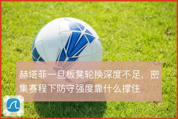赫塔菲一旦板凳轮换深度不足，密集赛程下防守强度靠什么撑住