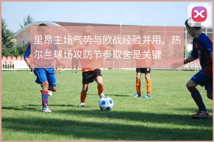 里昂主场气势与欧战经验并用，热尔兰球场攻防节奏取舍是关键