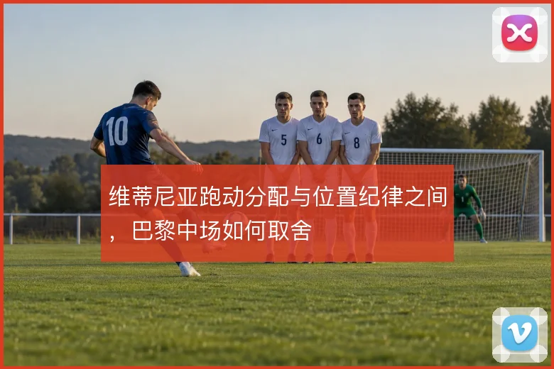维蒂尼亚跑动分配与位置纪律之间，巴黎中场如何取舍
