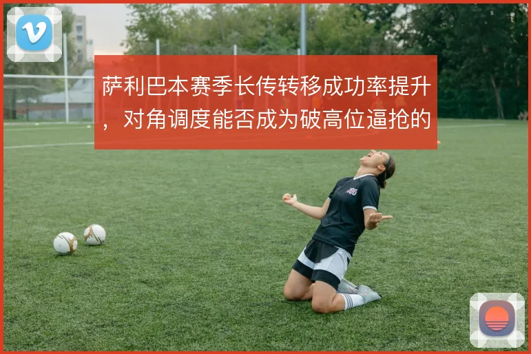 萨利巴本赛季长传转移成功率提升，对角调度能否成为破高位逼抢的答案