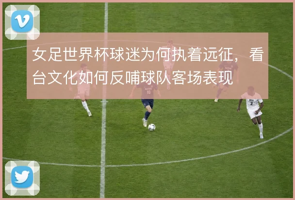 女足世界杯球迷为何执着远征，看台文化如何反哺球队客场表现