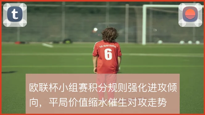 欧联杯小组赛积分规则强化进攻倾向，平局价值缩水催生对攻走势