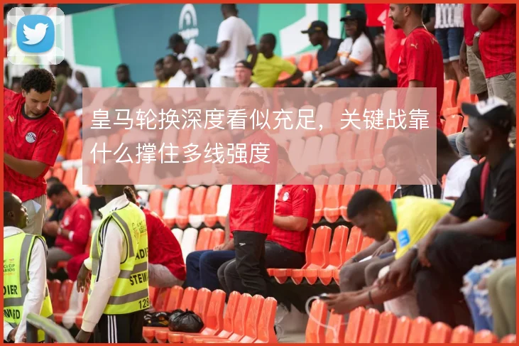 皇马轮换深度看似充足，关键战靠什么撑住多线强度