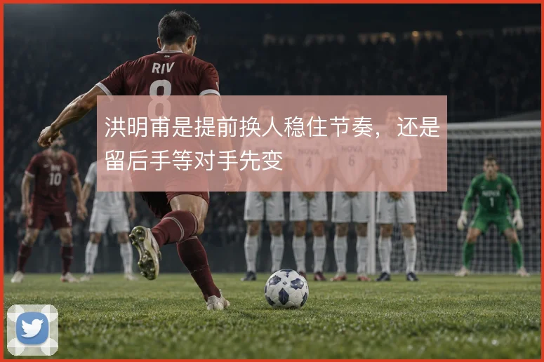 洪明甫是提前换人稳住节奏，还是留后手等对手先变