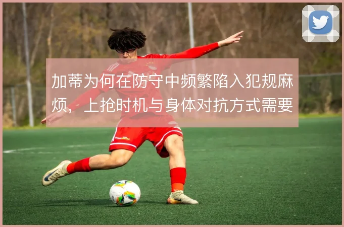 加蒂为何在防守中频繁陷入犯规麻烦，上抢时机与身体对抗方式需要调整