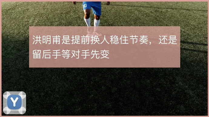 洪明甫是提前换人稳住节奏，还是留后手等对手先变