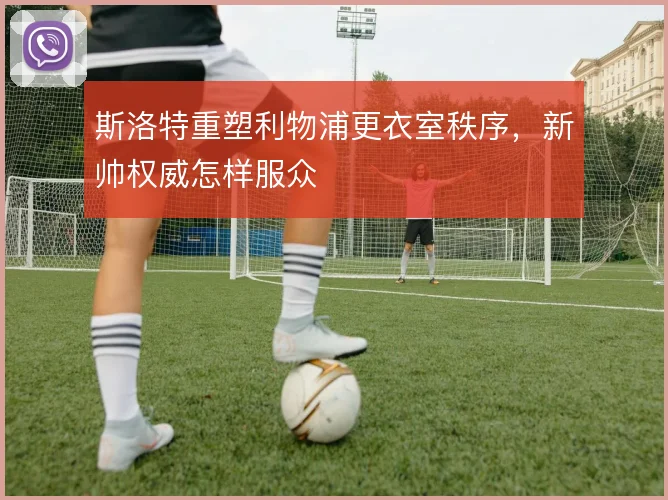 斯洛特重塑利物浦更衣室秩序，新帅权威怎样服众