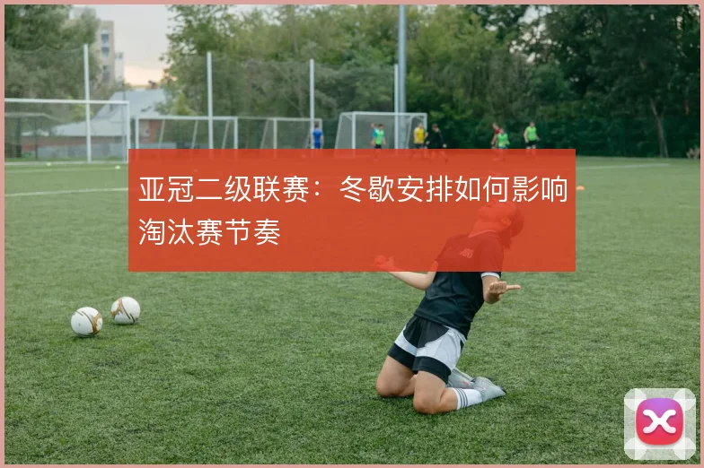 亚冠二级联赛：冬歇安排如何影响淘汰赛节奏
