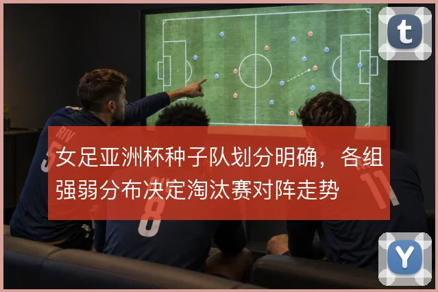 女足亚洲杯种子队划分明确，各组强弱分布决定淘汰赛对阵走势