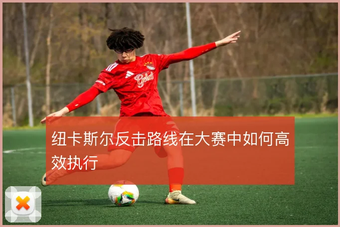 纽卡斯尔反击路线在大赛中如何高效执行