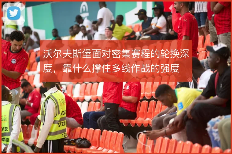 沃尔夫斯堡面对密集赛程的轮换深度,靠什么撑住多线作战的强度