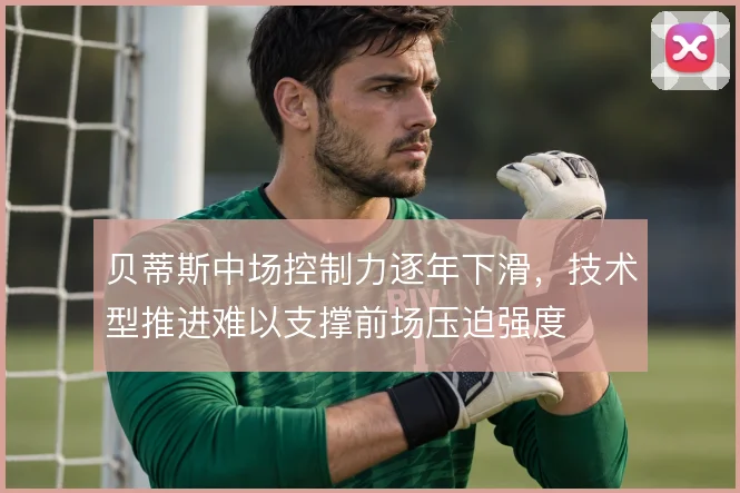 贝蒂斯中场控制力逐年下滑，技术型推进难以支撑前场压迫强度