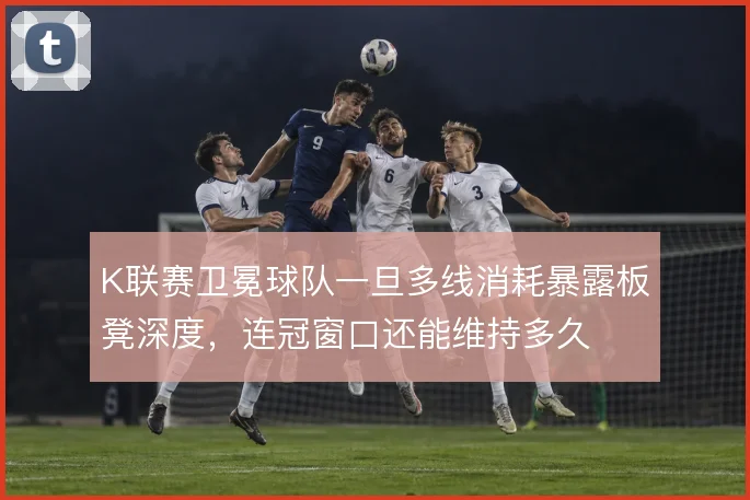 K联赛卫冕球队一旦多线消耗暴露板凳深度,连冠窗口还能维持多久